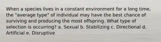 When a species lives in a constant environment for a long time, the "average type" of individual may have the best chance of surviving and producing the most offspring. What type of selection is occurring? a. Sexual b. Stabilizing c. Directional d. Artificial e. Disruptive