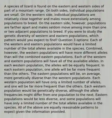 A species of lizard is found on the eastern and western sides of part of a mountain range. On both sides, individual populations are small. On the western side, individual populations are relatively close together and males move extensively among populations to breed. On the eastern side, however, populations are farther apart and males seldom move among more than one or two adjacent populations to breed. If you were to study the genetic diversity of western and eastern populations, which pattern would you expect to find? Question 3 options: Each of the western and eastern populations would have a limited number of the total alleles available in the species. Combined, however, the western populations will have more different alleles than will the combined eastern populations. Each of the western and eastern populations will have all of the available alleles. In each western population, the alleles will be equally frequent. In each eastern population, one allele will be far more frequent than the others. The eastern populations will be, on average, more genetically diverse than the western populations. Each western population will have only a limited number of alleles, and one will be far more frequent than the others. Each western population would be genetically diverse, although the allele frequencies might differ from one population to the next. Eastern populations would be less diverse, and some populations will have only a limited number of the total alleles available in the species. All of the above are equally reasonable patterns to expect given the information provided.