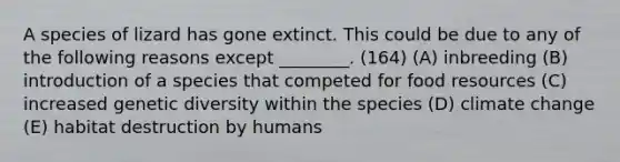 A species of lizard has gone extinct. This could be due to any of the following reasons except ________. (164) (A) inbreeding (B) introduction of a species that competed for food resources (C) increased genetic diversity within the species (D) climate change (E) habitat destruction by humans