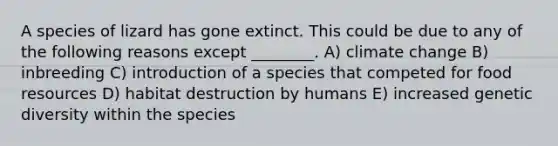 A species of lizard has gone extinct. This could be due to any of the following reasons except ________. A) climate change B) inbreeding C) introduction of a species that competed for food resources D) habitat destruction by humans E) increased genetic diversity within the species