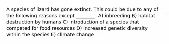 A species of lizard has gone extinct. This could be due to any of the following reasons except ________. A) inbreeding B) habitat destruction by humans C) introduction of a species that competed for food resources D) increased genetic diversity within the species E) climate change