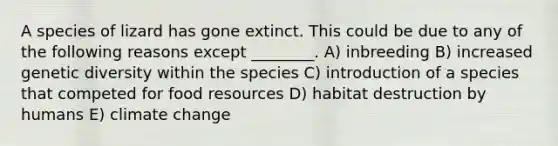 A species of lizard has gone extinct. This could be due to any of the following reasons except ________. A) inbreeding B) increased genetic diversity within the species C) introduction of a species that competed for food resources D) habitat destruction by humans E) climate change