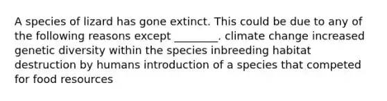 A species of lizard has gone extinct. This could be due to any of the following reasons except ________. climate change increased genetic diversity within the species inbreeding habitat destruction by humans introduction of a species that competed for food resources