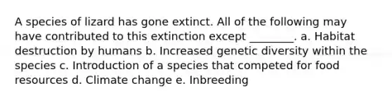 A species of lizard has gone extinct. All of the following may have contributed to this extinction except ________. a. Habitat destruction by humans b. Increased genetic diversity within the species c. Introduction of a species that competed for food resources d. Climate change e. Inbreeding