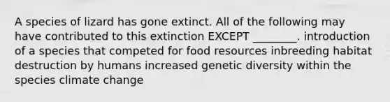 A species of lizard has gone extinct. All of the following may have contributed to this extinction EXCEPT ________. introduction of a species that competed for food resources inbreeding habitat destruction by humans increased genetic diversity within the species climate change