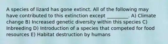 A species of lizard has gone extinct. All of the following may have contributed to this extinction except _________. A) Climate change B) Increased genetic diversity within this species C) Inbreeding D) Introduction of a species that competed for food resources E) Habitat destruction by humans