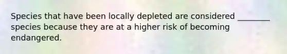 Species that have been locally depleted are considered ________ species because they are at a higher risk of becoming endangered.