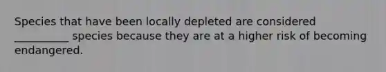Species that have been locally depleted are considered __________ species because they are at a higher risk of becoming endangered.