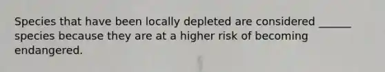 Species that have been locally depleted are considered ______ species because they are at a higher risk of becoming endangered.