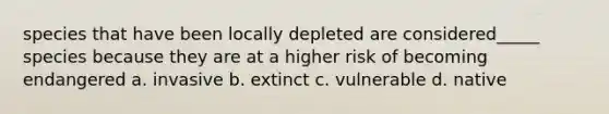 species that have been locally depleted are considered_____ species because they are at a higher risk of becoming endangered a. invasive b. extinct c. vulnerable d. native