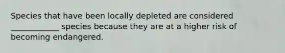 Species that have been locally depleted are considered ____________ species because they are at a higher risk of becoming endangered.