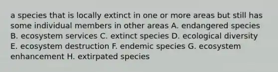 a species that is locally extinct in one or more areas but still has some individual members in other areas A. endangered species B. ecosystem services C. extinct species D. ecological diversity E. ecosystem destruction F. endemic species G. ecosystem enhancement H. extirpated species