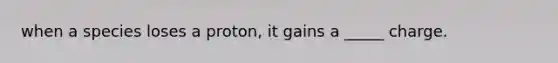 when a species loses a proton, it gains a _____ charge.