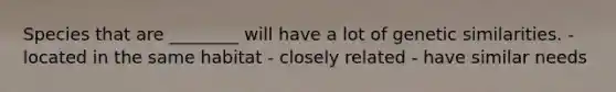 Species that are ________ will have a lot of genetic similarities. - located in the same habitat - closely related - have similar needs