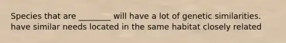 Species that are ________ will have a lot of genetic similarities. have similar needs located in the same habitat closely related