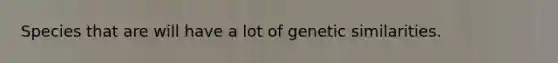 Species that are will have a lot of genetic similarities.