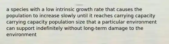 a species with a low intrinsic growth rate that causes the population to increase slowly until it reaches carrying capacity carrying capacity population size that a particular environment can support indefinitely without long-term damage to the environment