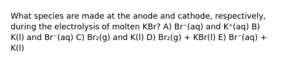 What species are made at the anode and cathode, respectively, during the electrolysis of molten KBr? A) Br⁻(aq) and K⁺(aq) B) K(l) and Br⁻(aq) C) Br₂(g) and K(l) D) Br₂(g) + KBr(l) E) Br⁻(aq) + K(l)