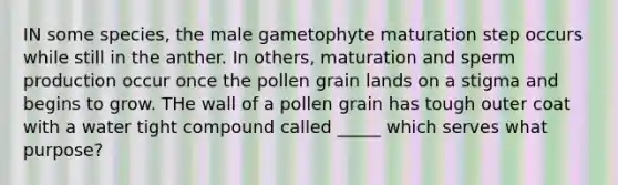 IN some species, the male gametophyte maturation step occurs while still in the anther. In others, maturation and sperm production occur once the pollen grain lands on a stigma and begins to grow. THe wall of a pollen grain has tough outer coat with a water tight compound called _____ which serves what purpose?