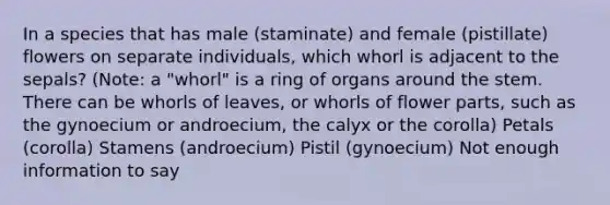 In a species that has male (staminate) and female (pistillate) flowers on separate individuals, which whorl is adjacent to the sepals? (Note: a "whorl" is a ring of organs around the stem. There can be whorls of leaves, or whorls of flower parts, such as the gynoecium or androecium, the calyx or the corolla) Petals (corolla) Stamens (androecium) Pistil (gynoecium) Not enough information to say