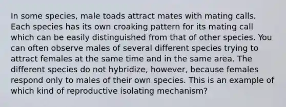 In some species, male toads attract mates with mating calls. Each species has its own croaking pattern for its mating call which can be easily distinguished from that of other species. You can often observe males of several different species trying to attract females at the same time and in the same area. The different species do not hybridize, however, because females respond only to males of their own species. This is an example of which kind of reproductive isolating mechanism?