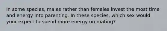 In some species, males rather than females invest the most time and energy into parenting. In these species, which sex would your expect to spend more energy on mating?