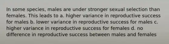 In some species, males are under stronger sexual selection than females. This leads to a. higher variance in reproductive success for males b. lower variance in reproductive success for males c. higher variance in reproductive success for females d. no difference in reproductive success between males and females