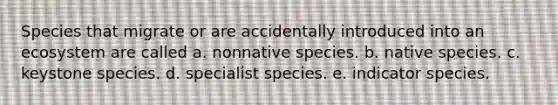 Species that migrate or are accidentally introduced into an ecosystem are called a. nonnative species. b. native species. c. keystone species. d. specialist species. e. indicator species.