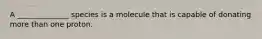 A ______________ species is a molecule that is capable of donating more than one proton.