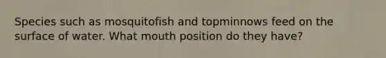 Species such as mosquitofish and topminnows feed on the surface of water. What mouth position do they have?