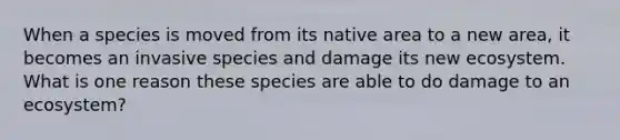 When a species is moved from its native area to a new area, it becomes an invasive species and damage its new ecosystem. What is one reason these species are able to do damage to an ecosystem?