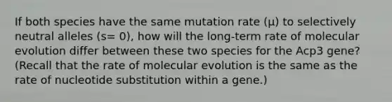 If both species have the same mutation rate (µ) to selectively neutral alleles (s= 0), how will the long-term rate of molecular evolution differ between these two species for the Acp3 gene? (Recall that the rate of molecular evolution is the same as the rate of nucleotide substitution within a gene.)