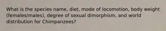 What is the species name, diet, mode of locomotion, body weight (females/males), degree of sexual dimorphism, and world distribution for Chimpanzees?