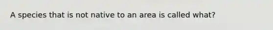 A species that is not native to an area is called what?