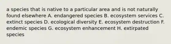 a species that is native to a particular area and is not naturally found elsewhere A. endangered species B. ecosystem services C. extinct species D. ecological diversity E. ecosystem destruction F. endemic species G. ecosystem enhancement H. extirpated species