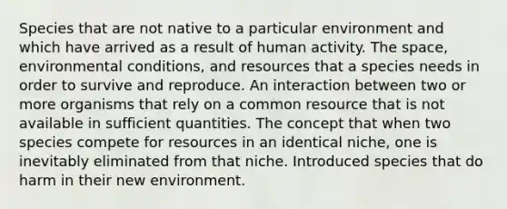 Species that are not native to a particular environment and which have arrived as a result of human activity. <a href='https://www.questionai.com/knowledge/k0Lyloclid-the-space' class='anchor-knowledge'>the space</a>, environmental conditions, and resources that a species needs in order to survive and reproduce. An interaction between two or more organisms that rely on a common resource that is not available in sufficient quantities. The concept that when two species compete for resources in an identical niche, one is inevitably eliminated from that niche. Introduced species that do harm in their new environment.