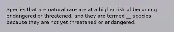 Species that are natural rare are at a higher risk of becoming endangered or threatened, and they are termed __ species because they are not yet threatened or endangered.