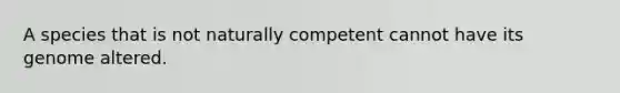 A species that is not naturally competent cannot have its genome altered.