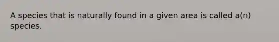 A species that is naturally found in a given area is called a(n) species.