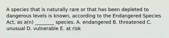 A species that is naturally rare or that has been depleted to dangerous levels is known, according to the Endangered Species Act, as a(n) ________ species. A. endangered B. threatened C. unusual D. vulnerable E. at risk