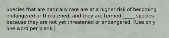 Species that are naturally rare are at a higher risk of becoming endangered or threatened, and they are termed _____ species because they are not yet threatened or endangered. (Use only one word per blank.)