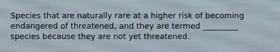 Species that are naturally rare at a higher risk of becoming endangered of threatened, and they are termed _________ species because they are not yet threatened.