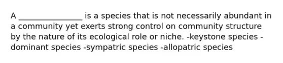 A ________________ is a species that is not necessarily abundant in a community yet exerts strong control on community structure by the nature of its ecological role or niche. -keystone species -dominant species -sympatric species -allopatric species