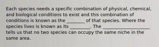 Each species needs a specific combination of physical, chemical, and biological conditions to exist and this combination of conditions is known as the ________ of that species. Where the species lives is known as its _________. The _____________________ tells us that no two species can occupy the same niche in the same area.