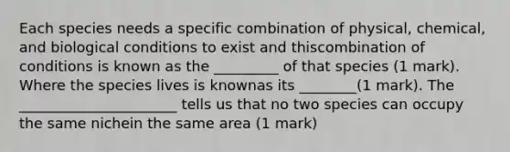 Each species needs a specific combination of physical, chemical, and biological conditions to exist and thiscombination of conditions is known as the _________ of that species (1 mark). Where the species lives is knownas its ________(1 mark). The ______________________ tells us that no two species can occupy the same nichein the same area (1 mark)