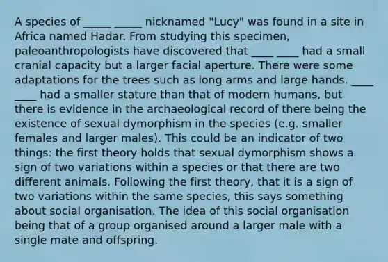 A species of _____ _____ nicknamed "Lucy" was found in a site in Africa named Hadar. From studying this specimen, paleoanthropologists have discovered that ____ ____ had a small cranial capacity but a larger facial aperture. There were some adaptations for the trees such as long arms and large hands. ____ ____ had a smaller stature than that of modern humans, but there is evidence in the archaeological record of there being the existence of sexual dymorphism in the species (e.g. smaller females and larger males). This could be an indicator of two things: the first theory holds that sexual dymorphism shows a sign of two variations within a species or that there are two different animals. Following the first theory, that it is a sign of two variations within the same species, this says something about social organisation. The idea of this social organisation being that of a group organised around a larger male with a single mate and offspring.