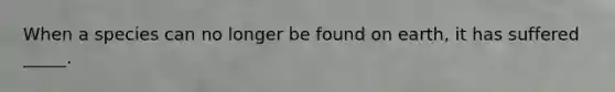 When a species can no longer be found on earth, it has suffered _____.