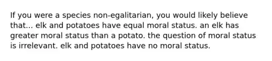 If you were a species non-egalitarian, you would likely believe that... elk and potatoes have equal moral status. an elk has greater moral status than a potato. the question of moral status is irrelevant. elk and potatoes have no moral status.