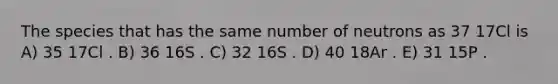 The species that has the same number of neutrons as 37 17Cl is A) 35 17Cl . B) 36 16S . C) 32 16S . D) 40 18Ar . E) 31 15P .