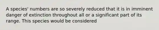 A species' numbers are so severely reduced that it is in imminent danger of extinction throughout all or a significant part of its range. This species would be considered